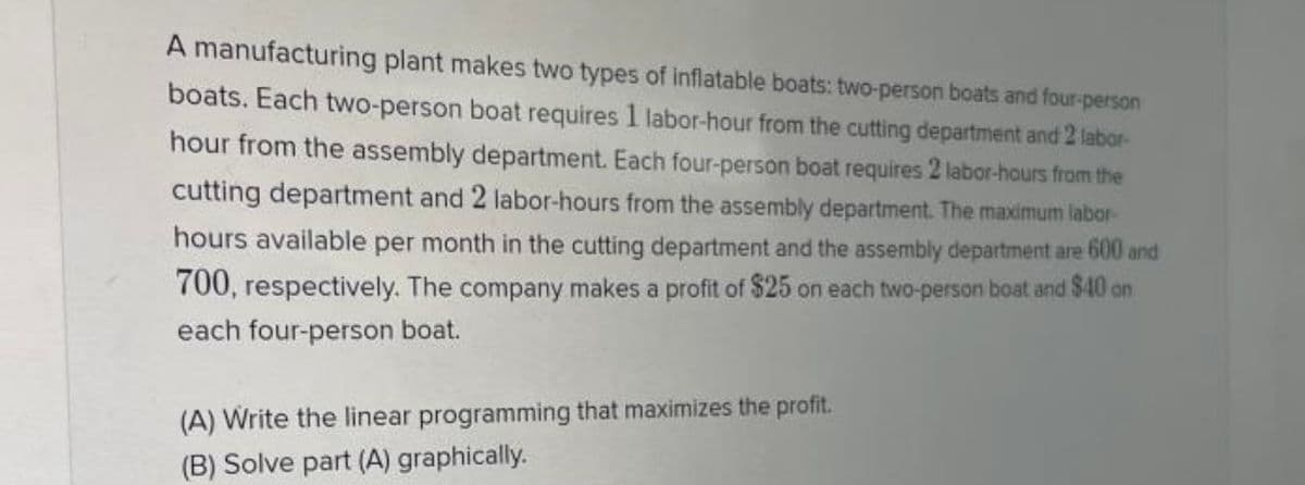 A manufacturing plant makes two types of inflatable boats: two-person boats and four-person
boats. Each two-person boat requires 1 labor-hour from the cutting department and 2 labor-
hour from the assembly department. Each four-person boat requires 2 labor-hours from the
cutting department and 2 labor-hours from the assembly department. The maximum labor-
hours available per month in the cutting department and the assembly department are 600 and
700, respectively. The company makes a profit of $25 on each two-person boat and $40 on
each four-person boat.
(A) Write the linear programming that maximizes the profit.
(B) Solve part (A) graphically.