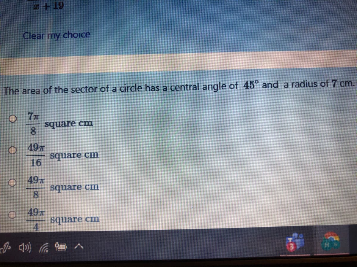 +19
Clear my choice
The area of the sector of a circle has a central angle of 45° and a radius of 7 cm.
77
square cm
8.
49T
square cm
16
49
square cm
8.
49x
4.
HH
