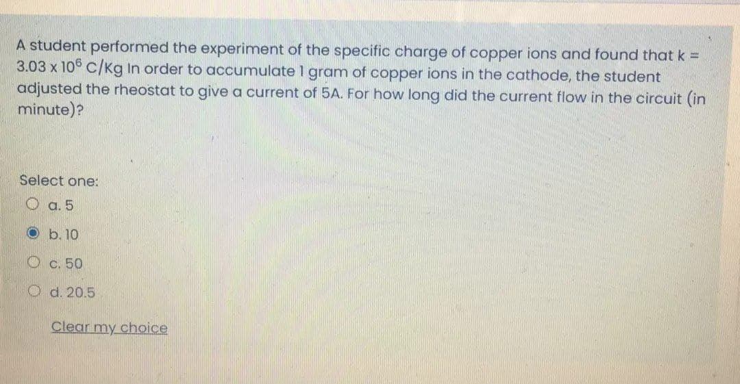 A student performed the experiment of the specific charge of copper ions and found that k =
3.03 x 106 C/Kg In order to accumulate 1 gram of copper ions in the cathode, the student
adjusted the rheostat to give a current of 5A. For how long did the current flow in the circuit (in
minute)?
Select one:
a. 5
O b. 10
O c. 50
O d. 20.5
Clear my choice
