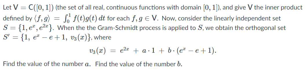 Let V =
C([0, 1]) (the set of all real, continuous functions with domain [0, 1]), and give V the inner product
defined by (f, g)
S = {1, eª, e2a}. When the the Gram-Schmidt process is applied to S, we obtain the orthogonal set
S' = {1, e – e +1, v3 (x)}, where
So f(t)g(t) dt for each f, g E V. Now, consider the linearly independent set
vz (x) :
e2a + a·1 + b· (eª
e +1).
Find the value of the number a. Find the value of the number b.
