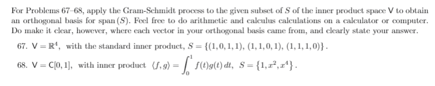 For Problems 67 68, apply the Gram-Schmidt process to the given subset of S of the inner product space V to obtain
an orthogonal basis for span (S). Feel free to do arithmetic and calculus calculations on a calculator or computer.
Do make it clear, however, where ecach vector in your orthogonal basis came from, and clearly state your answer.
67. V = R', with the standard inner product, S = {(1,0,1,1), (1, 1,0, 1), (1,1, 1, 0)} .
%3D
68. V = C[0, 1], with inner product (f, g) = | 5(t)g(t) dt, s={1,r²,x'} .
%3D
%3D
