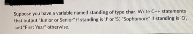 Suppose you have a variable named standing of type char. Write C++ statements
that output "Junior or Senior" if standing is 'J' or 'S, "Sophomore" if standing is 'O',
and "First Year" otherwise.