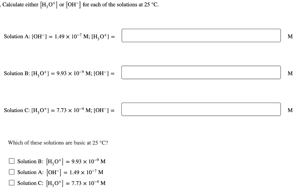 Calculate either [H3O+] or [OH-] for each of the solutions at 25 °C.
Solution A: [OH-] = 1.49 × 10−7 M; [H₂O*] =
Solution B: [H3O+] = 9.93 × 10-⁹ M; [OH-] =
Solution C: [H3O+] = 7.73 × 10-4 M; [OH¯] =
Which of these solutions are basic at 25 °C?
Solution B: [H3O+] = 9.93 × 10-⁹ M
Solution A: [OH-] = 1.49 × 10-¹ M
Solution C: [H₂0+] = 7.73 × 10-4 M
M
M
M