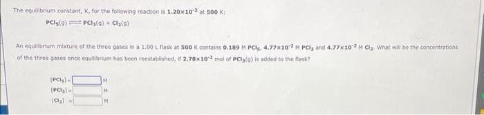 The equilibrium constant, K, for the following reaction is 1.20x10-2 at 500 K:
PCIs(9) PC13(9) + Cl₂(9)
An equilibrium mixture of the three gases in a 1.00 L flask at 500 K contains 0.189 M PCIS, 4.77x102 M PCl3 and 4.77x10-2 M Cl₂. What will be the concentrations
of the three gases once equilibrium has been reestablished, if 2.78x102 mol of PCI;(9) is added to the flask?
(PCI)-
(PC₂)
[Cl₂)=
M.