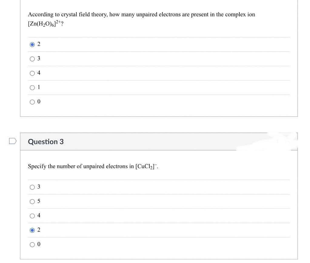 According to crystal field theory, how many unpaired electrons are present in the complex ion
[Zn(H₂O)6]²+?
O2
4
Question 3
Specify the number of unpaired electrons in [CuCl₂].
3
O 5
O4
O2