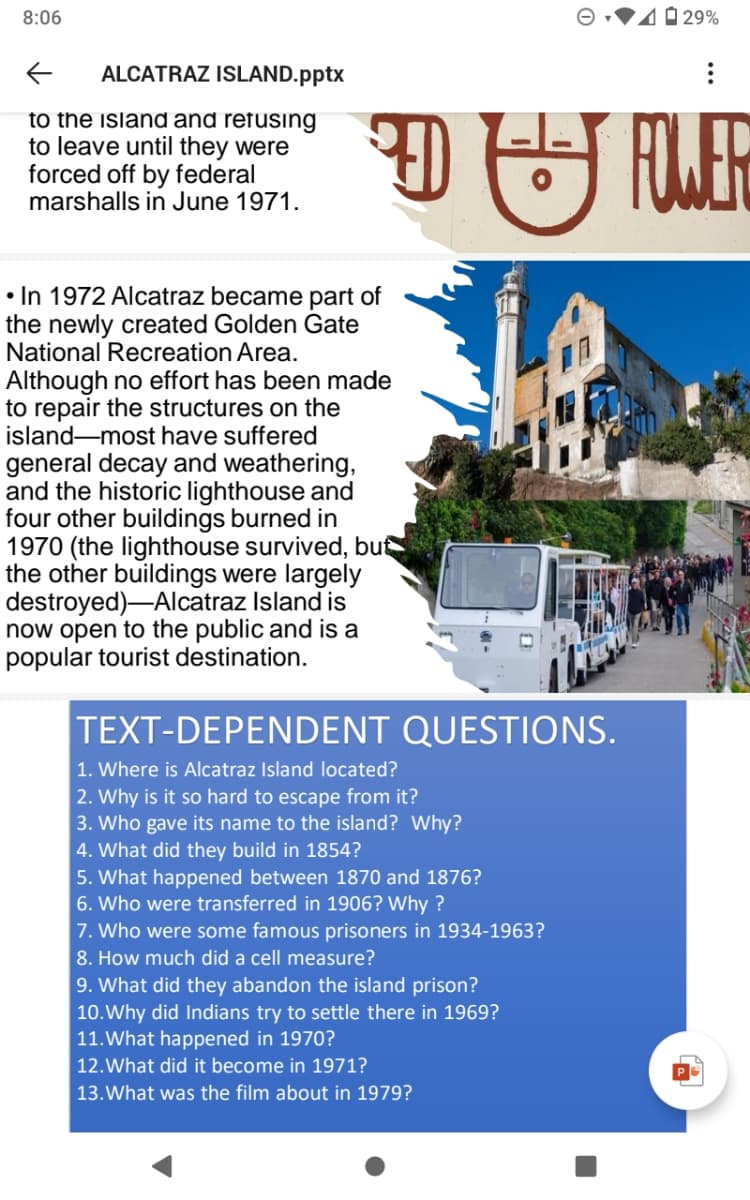 8:06
40 29%
ALCATRAZ ISLAND.pptx
to the island and refusing
to leave until they were
forced off by federal
marshalls in June 1971.
FOER
• In 1972 Alcatraz became part of
the newly created Golden Gate
National Recreation Area.
Although no effort has been made
to repair the structures on the
island-most have suffered
general decay and weathering,
and the historic lighthouse and
four other buildings burned in
1970 (the lighthouse survived, but
the other buildings were largely
destroyed)-Alcatraz Island is
now open to the public and is a
popular tourist destination.
TEXT-DEPENDENT QUESTIONS.
1. Where is Alcatraz Island located?
2. Why is it so hard to escape from it?
3. Who gave its name to the island? Why?
4. What did they build in 1854?
5. What happened between 1870 and 1876?
6. Who were transferred in 1906? Why ?
7. Who were some famous prisoners in 1934-1963?
8. How much did a cell measure?
9. What did they abandon the island prison?
10.Why did Indians try to settle there in 1969?
11.What happened in 1970?
12.What did it become in 1971?
13.What was the film about in 1979?
