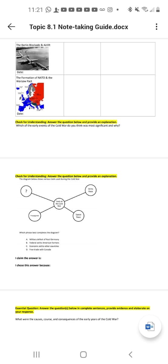 11:21 O
Topic 8.1 Note-taking Guide.docx
The Berlin Blockade & Airlift
Date:
The Formation of NATO & the
Warsaw Pact
Date:
Check for Understanding: Answer the question below and provide an explanation.
Which of the early events of the Cold War do you think was most significant and why?
Check for Understanding: Answer the question below and provide an explanation.
The diagram below shows various tools used during the Cold War.
Arms
Race
Tools of
Space
Race
Which phrase best completes the diagram?
A. Mlitary defeat of Nazi Germany
B. Federal aid to American farmers
C Economic aid to other countries
D. Free trade with Canada
I claim the answer is:
this answer because:
Essential Question: Answer the question(s) below in complete sentences, provide evidence and elaborate on
your response.
What were the causes, course, and consequences of the early years of the Cold War?
W
II
..
