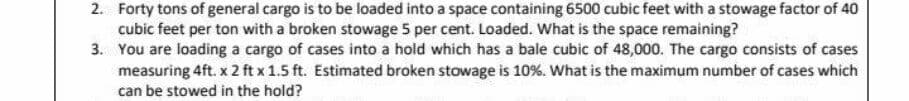 2. Forty tons of general cargo is to be loaded into a space containing 6500 cubic feet with a stowage factor of 40
cubic feet per ton with a broken stowage 5 per cent. Loaded. What is the space remaining?
3. You are loading a cargo of cases into a hold which has a bale cubic of 48,000. The cargo consists of cases
measuring 4ft. x 2 ft x 1.5 ft. Estimated broken stowage is 10%. What is the maximum number of cases which
can be stowed in the hold?
