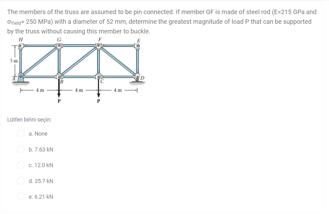 The members of the truss are assumed to be pin connected. If member GF is made of steel rod (E=215 GPa and
Oyield= 250 MPa) with a diameter of 52 mm, determine the greatest magnitude of load P that can be supported
by the truss without causing this member to buckle.
H
G
E
3 m
B
4 m
4 m
4 m
P
P
Lütfen birini seçin:
a. None
b. 7.63 kN
c. 12.0 kN
d. 35.7 kN
e. 6.21 kN
