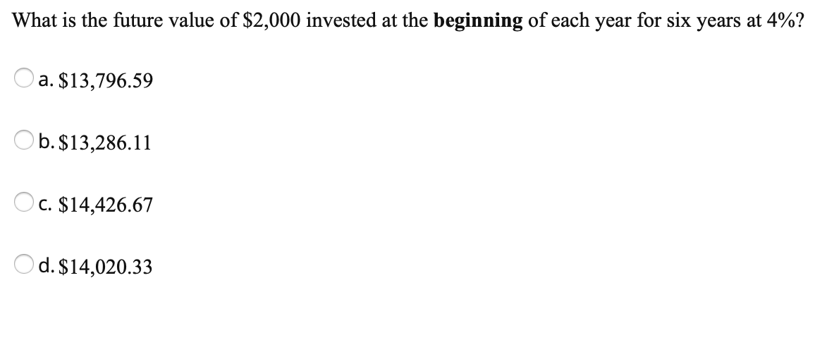 What is the future value of $2,000 invested at the beginning of each year for six years at 4%?
a. $13,796.59
Ob.$13,286.11
C. $14,426.67
Od. $14,020.33
