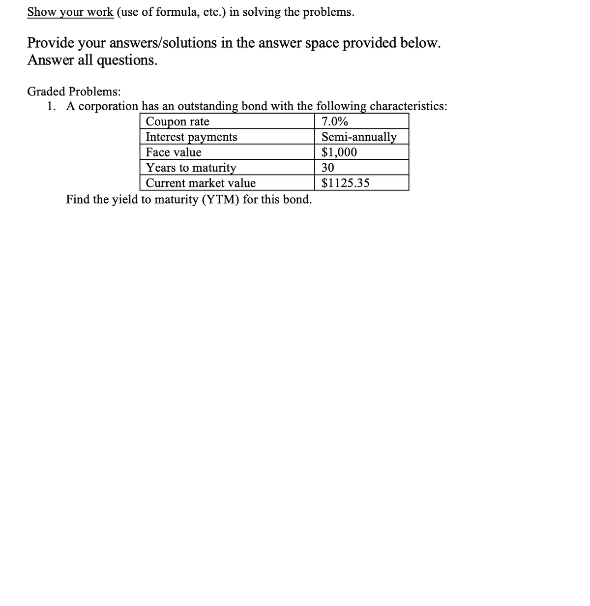 Show your work (use of formula, etc.) in solving the problems.
Provide your answers/solutions in the answer space provided below.
Answer all questions.
Graded Problems:
1. A corporation has an outstanding bond with the following characteristics:
Coupon rate
Interest payments
7.0%
Semi-annually
$1,000
Face value
Years to maturity
30
Current market value
$1125.35
Find the yield to maturity (YTM) for this bond.
