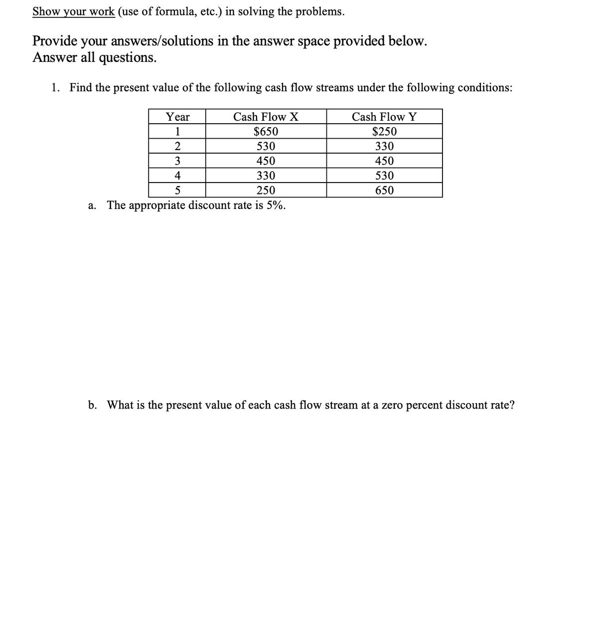 Show your work (use of formula, etc.) in solving the problems.
Provide your answers/solutions in the answer space provided below.
Answer all questions.
1. Find the present value of the following cash flow streams under the following conditions:
Year
Cash Flow X
Cash Flow Y
1
$650
$250
2
530
330
3
450
450
4
330
530
250
650
The appropriate discount rate is 5%.
а.
b. What is the present value of each cash flow stream at a zero percent discount rate?
