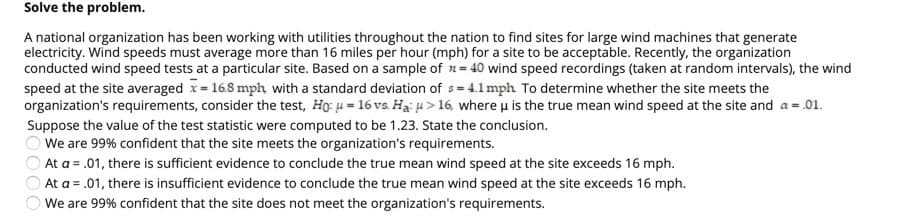 Solve the problem.
A national organization has been working with utilities throughout the nation to find sites for large wind machines that generate
electricity. Wind speeds must average more than 16 miles per hour (mph) for a site to be acceptable. Recently, the organization
conducted wind speed tests at a particular site. Based on a sample of n= 40 wind speed recordings (taken at random intervals), the wind
speed at the site averaged x 16.8 mph with a standard deviation of s= 4.1mph To determine whether the site meets the
organization's requirements, consider the test, Ho: u = 16 vs. Hại 4 > 16, where u is the true mean wind speed at the site and a = .01.
Suppose the value of the test statistic were computed to be 1.23. State the conclusion.
We are 99% confident that the site meets the organization's requirements.
At a = .01, there is sufficient evidence to conclude the true mean wind speed at the site exceeds 16 mph.
OAt a = .01, there is insufficient evidence to conclude the true mean wind speed at the site exceeds 16 mph.
We are 99% confident that the site does not meet the organization's requirements.
