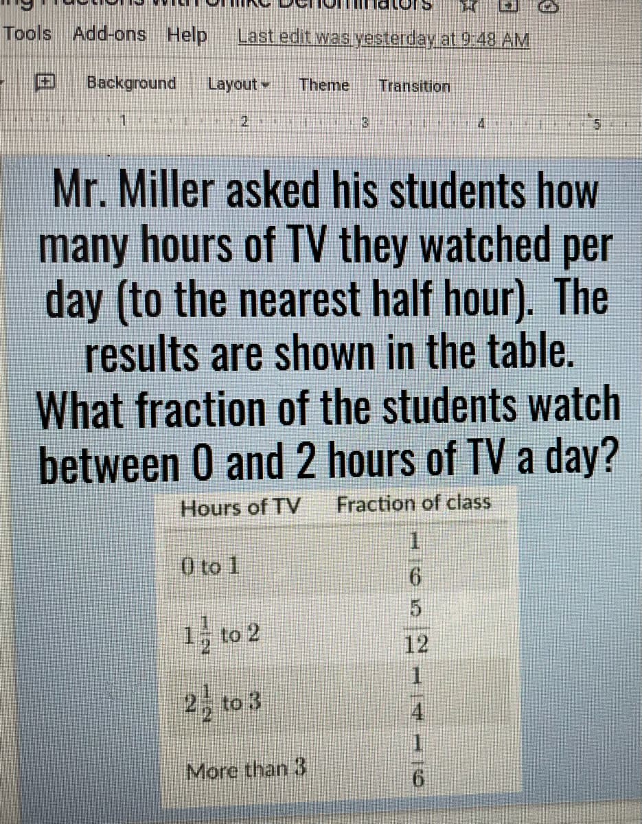 Tools Add-ons Help
Last edit was yesterday at 9:48 AM
Background
Layout
Theme
Transition
Mr. Miller asked his students how
many hours of TV they watched per
day (to the nearest half hour). The
results are shown in the table.
What fraction of the students watch
between 0 and 2 hours of TV a day?
Hours of TV
Fraction of class
0 to 1
5.
1 to 2
12
1.
2 to 3
4
1.
More than 3
6.
1/2
