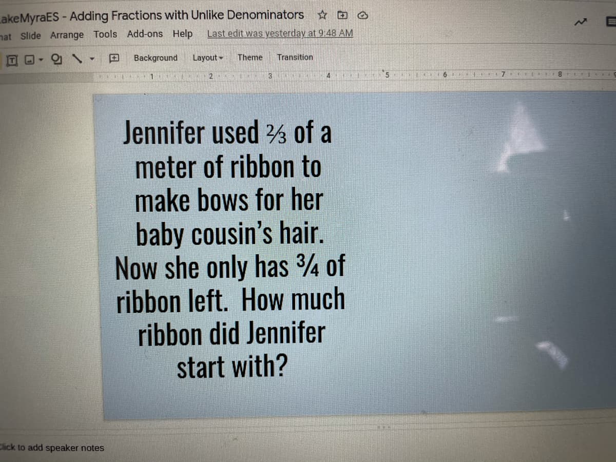 LakeMyraES - Adding Fractions with Unlike Denominators
nat Slide Arrange Tools Add-ons Help
Last edit was yesterday at 9.48 AM
田
Background
Layout
Theme
Transition
2.
4
7 ( EL8 LLLCOI9
Jennifer used % of a
meter of ribbon to
make bows for her
baby cousin's hair.
Now she only has ¾ of
ribbon left. How much
ribbon did Jennifer
start with?
Click to add speaker notes
