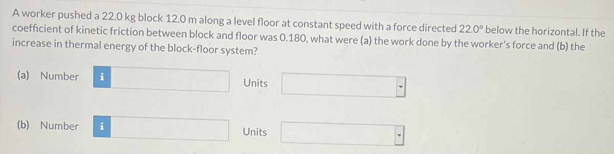 A worker pushed a 22.0 kg block 12.0 m along a level floor at constant speed with a force directed 22.0° below the horizontal. If the
coefficient of kinetic friction between block and floor was 0.180, what were (a) the work done by the worker's force and (b) the
increase in thermal energy of the block-floor system?
(a) Number
Units
(b) Number
i
Units
