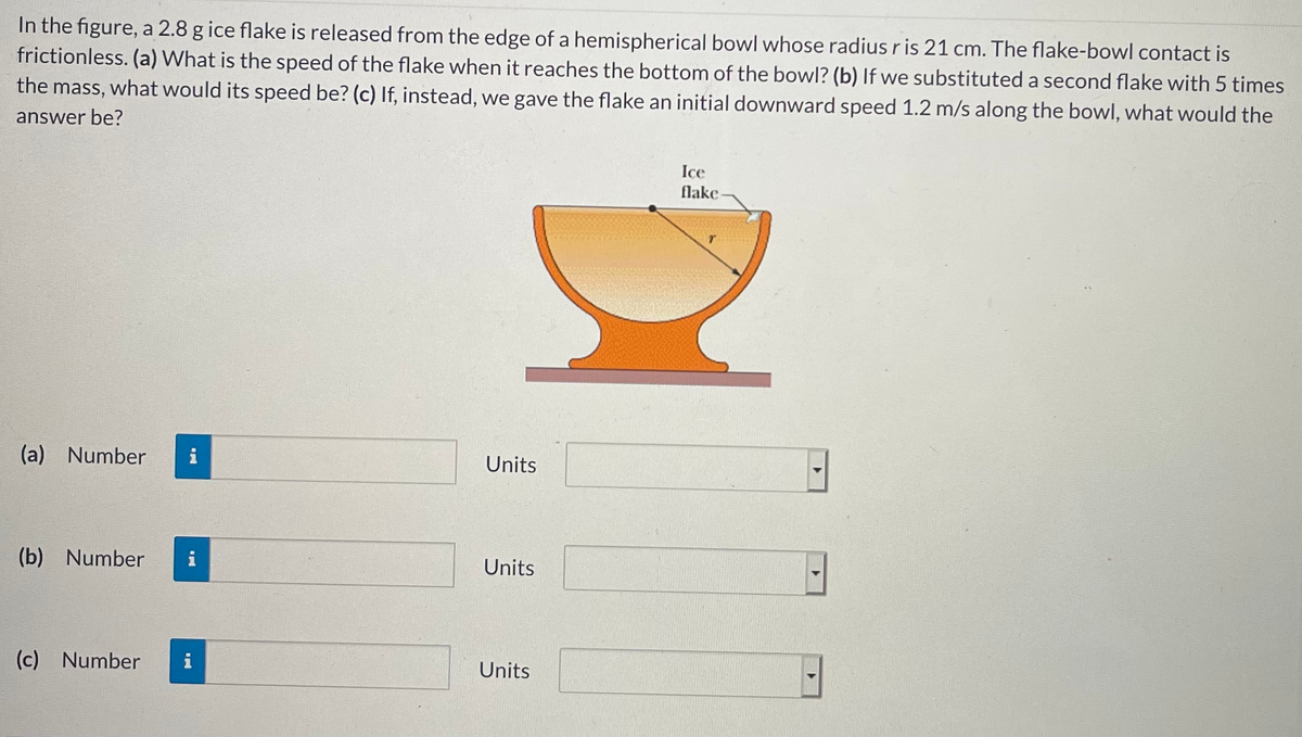 In the figure, a 2.8 g ice flake is released from the edge of a hemispherical bowl whose radius r is 21 cm. The flake-bowl contact is
frictionless. (a) What is the speed of the flake when it reaches the bottom of the bowl? (b) If we substituted a second flake with 5 times
the mass, what would its speed be? (c) If, instead, we gave the flake an initial downward speed 1.2 m/s along the bowl, what would the
answer be?
Ice
flake
(a) Number
i
Units
(b) Number
i
Units
(c) Number
i
Units
