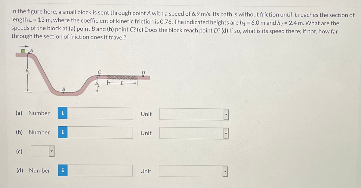 In the figure here, a small block is sent through point A with a speed of 6.9 m/s. Its path is without friction until it reaches the section of
length L = 13 m, where the coefficient of kinetic friction is 0.76. The indicated heights are h1= 6.0 m and h2 = 2.4 m. What are the
speeds of the block at (a) point B and (b) point C? (c) Does the block reach point D? (d) If so, what is its speed there; if not, how far
through the section of friction does it travel?
%3D
D
(a) Number
Unit
(b) Number
Unit
(c)
(d) Number
Unit
B.
