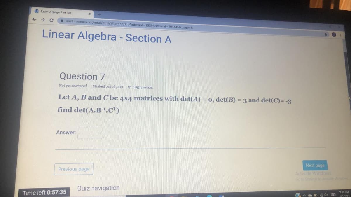 E Exam 2 (page 7 of 18)
A aust.mrooms.net/mod/quiz/attempt.php?attempt-195962&cmid=101445&page%-6
Linear Algebra - Section A
Question 7
Not yet answered
Marked out of 5.00
P Flag question
Let A, B and C be 4x4 matrices with det(A) = 0, det(B) = 3 and det(C)= -3
find det(A.B1.C")
Answer:
Next page
Previous page
Activate Windos
Goto Settino o
Quiz navigation
Time left 0:57:35
933 AM
(?)^ D 4 ENG
