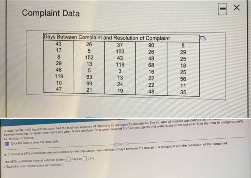 Complaint Data
Days Between Complaint and Resolution of Complaint
43
26
37
90
8.
17
8.
103
26
29
152
13
43
48
25
29
118
68
18
25
48
3
16
22
119
63
13
56
10
99
24
22
11
47
21
19
48
35
A large famity-held department store had the business objective of improving its response to complaints. The variable of intorest was detinea an ue
between when the complaint was made and when it was resolved. Data were collected from 40 complaints that were made in the last year. Use the data to complete parts
(a) through (d) below.
E Cick the icon to view the data lable.
a. Construct a 95% confidence interval estimate for the population mean number of days between the receipt of a complaint and the resolution of the complaint.
The 95% confidence interval estimate is from days to days
(Round to one decimal place as needed.)
