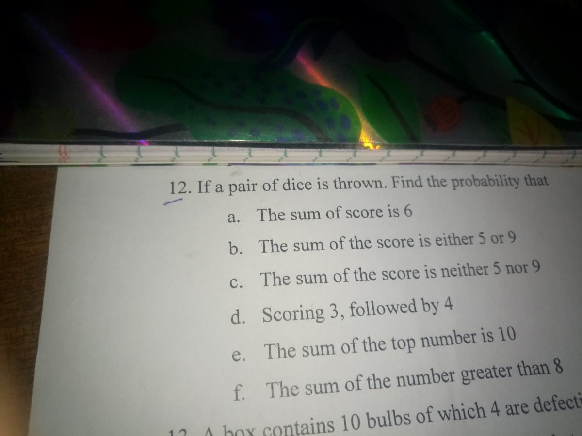 12. If a pair of dice is thrown. Find the probability that
a. The sum of score is 6
b. The sum of the score is either 5 or 9
с.
The sum of the score is neither 5 nor 9
d. Scoring 3, followed by 4
e. The sum of the top number is 10
f. The sum of the number greater than 8
A box contains 10 bulbs of which 4 are defecti
