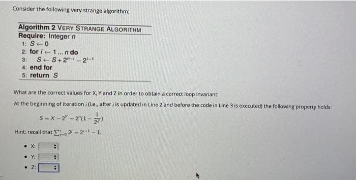 Consider the following very strange algorithm:
Algorithm 2 VERY STRANGE ALGORITHM
Require: Integer n
1: S+0
2: for i 1... ndo
3: S+S+2-2-1
4: end for
5: return S
What are the correct values for X, Y and Z in order to obtain a correct loop invariant:
At the beginning of iteration; (i.e., after, is updated in Line 2 and before the code in Line 3 is executed) the following property holds:
S-X-2 +2^(1-2)
Hint: recall that 2-2¹¹-1.
• X:
• Y:
2: