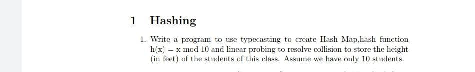 1
Hashing
1. Write a program to use typecasting to create Hash Map,hash function
h(x) = x mod 10 and linear probing to resolve collision to store the height
(in feet) of the students of this class. Assume we have only 10 students.