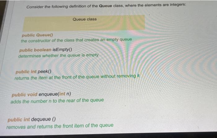 Consider the following definition of the Queue class, where the elements are integers:
Queue class
public Queue()
the constructor of the class that creates an empty queue
public boolean isEmpty()
determines whether the queue is empty
public int peek()
returns the item at the front of the queue without removing it
public void enqueue(int n)
adds the number n to the rear of the queue
public int dequeue ()
removes and returns the front item of the queue