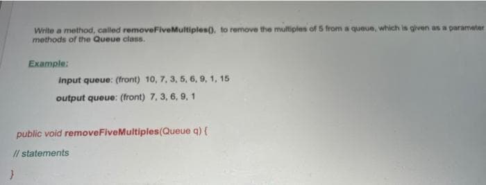 Write a method, called removeFive Multiples(), to remove the multiples of 5 from a queue, which is given as a parameter
methods of the Queue class.
Example:
input queue: (front) 10, 7, 3, 5, 6, 9, 1, 15.
output queue: (front) 7, 3, 6, 9, 1
public void removeFive Multiples (Queue q) {
// statements
}