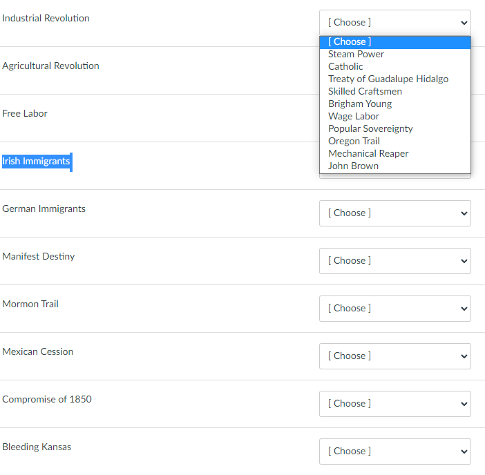 Industrial Revolution
Agricultural Revolution
Free Labor
Irish Immigrants
German Immigrants
Manifest Destiny
Mormon Trail
Mexican Cession
Compromise of 1850
Bleeding Kansas
[Choose ]
[Choose ]
Steam Power
Catholic
Treaty of Guadalupe Hidalgo
Skilled Craftsmen
Brigham Young
Wage Labor
Popular Sovereignty
Oregon Trail
Mechanical Reaper
John Brown
[Choose ]
[Choose ]
[Choose ]
[Choose ]
[Choose ]
[Choose ]
<
>
<
<