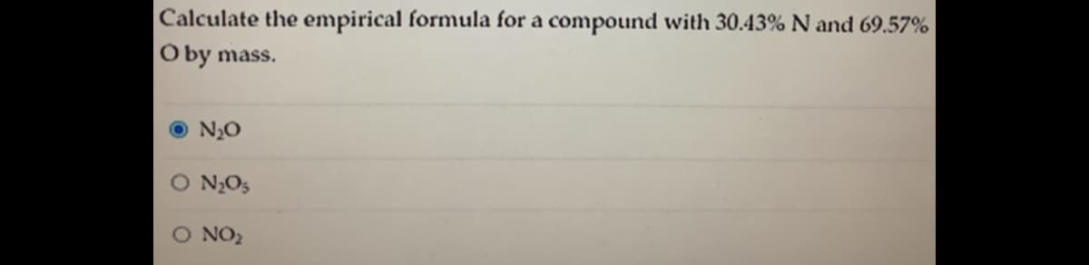 Calculate the empirical formula for a compound with 30.43% N and 69.57%
O by mass.
N20
O N2O5
O NO2
