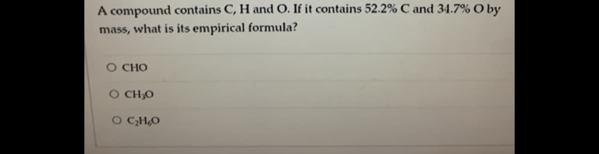 A compound contains C, H and O. If it contains 52.2% C and 34.7% O by
mass, what is its empirical formula?
O CHO
O CH;O
O CH,O
