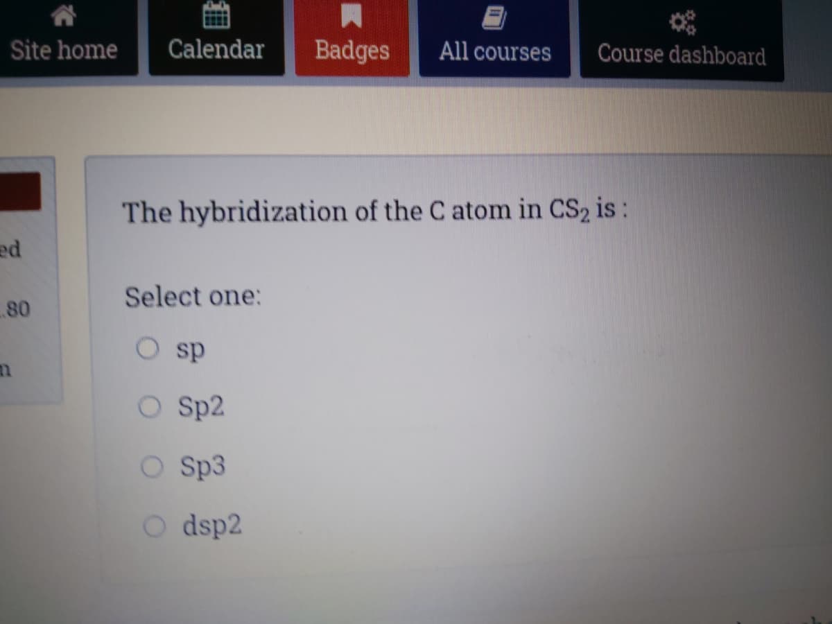 Site home
Calendar
Badges
All courses
Course dashboard
The hybridization of the C atom in CS2 is:
Select one:
80
ds O
O Sp2
O Sp3
O dsp2
租
