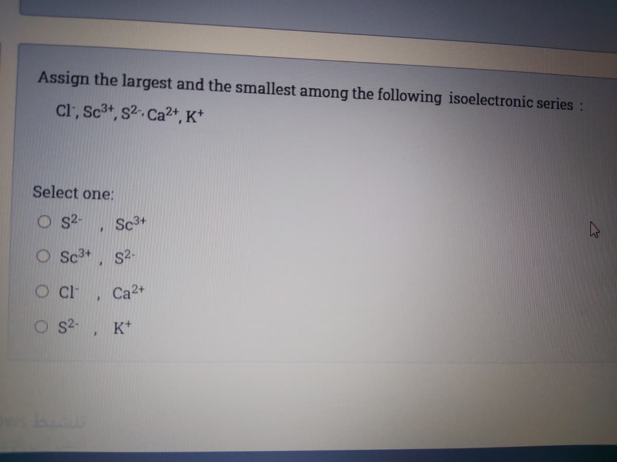 Assign the largest and the smallest among the following isoelectronic series:
Cl, Sc3t, s2. Ca2+, K*
Select one:
S2-
Sc3+
O Sc3+
S2-
O Ci
Ca2+
S2-
K*
ws b
