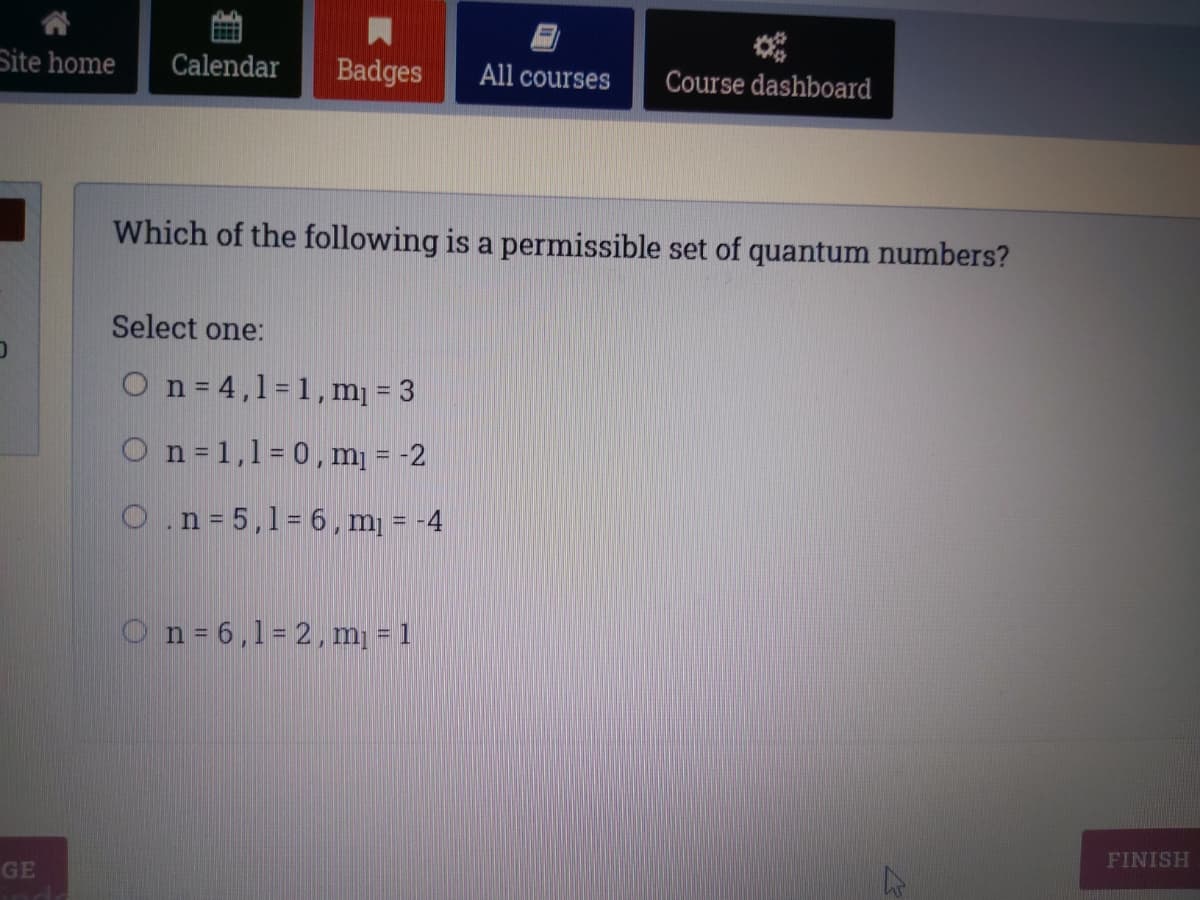 Site home
Calendar
Badges
All courses
Course dashboard
Which of the following is a permissible set of quantum numbers?
Select one:
On = 4,1=1, m = 3
O n =1,1= 0, m¡ = -2
O.n= 5,1=6,m = -4
On= 6,1= 2,m = 1
FINISH
GE
