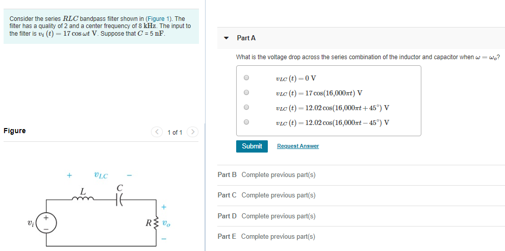 Consider the series RLC bandpass filter shown in (Figure 1). The
filter has a quality of 2 and a center frequency of 8 kHz. The input to
the filter is v; (t) = 17 cos wt V. Suppose that C = 5 nF.
Part A
What is the voltage drop across the series combination of the inductor and capacitor when w= wo?
VLC (t) =0 V
ViC (t) = 17 cos(16,000xt) V
VLC (t) = 12.02 cos(16,000xt + 45°) V
VLC (t) = 12.02 cos(16,000rt – 45°) V
Figure
< 1 of 1 >
Submit
Request Answer
