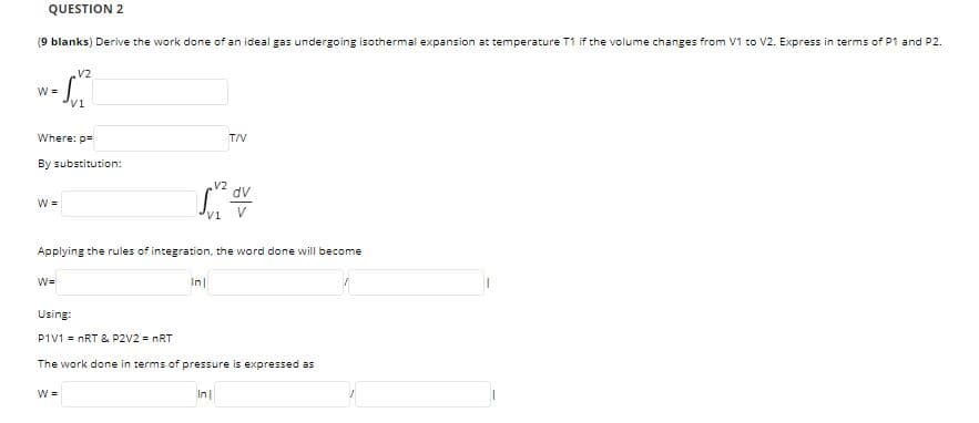 QUESTION 2
(9 blanks) Derive the work done of an ideal gas undergoing isothermal expansion at temperature T1 if the volume changes from V1 to V2. Express in terms of P1 and P2.
V2
W =
Where: p=
T/V
By substitution:
.V2
dv
W =
V
Applying the rules of integration, the word done will become
W=
Using:
P1V1 = nRT & P2V2 = nRT
The work done in terms of pressure is expressed as
W =
In
