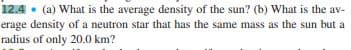 12.4 • (a) What is the average density of the sun? (b) What is the av-
erage density of a neutron star that has the same mass as the sun but a
radius of only 20.0 km?
