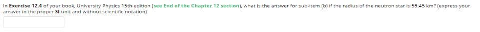 In Exercise 12.4 of your book, University Physics 15th edition (see End of the Chapter 12 section), what is the answer for sub-item (b) if the radius of the neutron star is 59.45 km? (express your
answer in the proper SI unit and without scientific notation)
