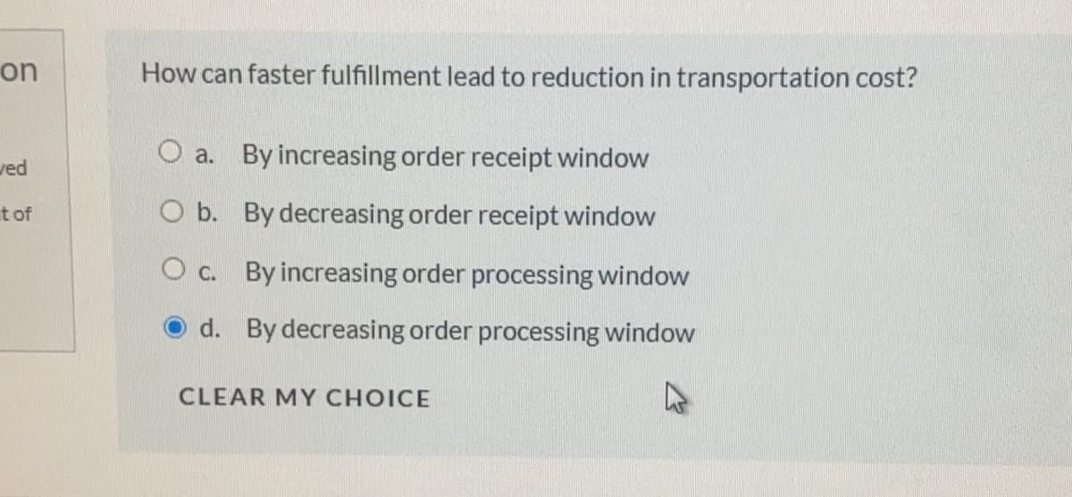 on
How can faster fulfillment lead to reduction in transportation cost?
O a. By increasing order receipt window
ved
t of
O b. By decreasing order receipt window
O c. By increasing order processing window
d. By decreasing order processing window
CLEAR MY CHOICE
