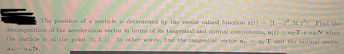 The position of a particle is determined by the vector-valued function r(t) = (1-2,3t, 1³). Find the
decomposition of the acceleration vector in terms of its tangential and normal components, a(t) = arT+aNN when
the particle is at the point (0, 3, 1). In other words, find the tangential vector ar=arT and the normal vector
aN = aNN.