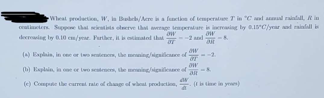 ### Understanding the Impact of Temperature and Rainfall on Wheat Production

**Wheat production, W, in Bushels/Acre is a function of temperature T in °C and annual rainfall, R in centimeters.** Suppose that scientists observe that average temperature is increasing by 0.15°C/year and rainfall is decreasing by 0.10 cm/year. Further, it is estimated that:
\[ \frac{\partial W}{\partial T} = -2 \]
and
\[ \frac{\partial W}{\partial R} = 8. \]

(a) **Explain, in one or two sentences, the meaning/significance of \(\frac{\partial W}{\partial T} = -2\).**

The partial derivative \(\frac{\partial W}{\partial T} = -2\) indicates that for every 1°C increase in temperature, wheat production decreases by 2 bushels/acre, holding rainfall constant.

(b) **Explain, in one or two sentences, the meaning/significance of \(\frac{\partial W}{\partial R} = 8\).**

The partial derivative \(\frac{\partial W}{\partial R} = 8\) signifies that for every 1 cm increase in rainfall, wheat production increases by 8 bushels/acre, holding temperature constant.

(c) **Compute the current rate of change of wheat production, \(\frac{dW}{dt}\). (t is time in years)**

Given that:
- \(\frac{dT}{dt} = +0.15\) °C/year,
- \(\frac{dR}{dt} = -0.10\) cm/year,
  
we can compute the total derivative \(\frac{dW}{dt}\) as follows:

\[ \frac{dW}{dt} = \frac{\partial W}{\partial T} \cdot \frac{dT}{dt} + \frac{\partial W}{\partial R} \cdot \frac{dR}{dt} \]

Substituting the given values:

\[ \frac{dW}{dt} = (-2) \cdot (0.15) + (8) \cdot (-0.10) \]

\[ \frac{dW}{dt} = -0.30 - 0.80 \]

\[ \frac{dW}{dt} = -1.10 \