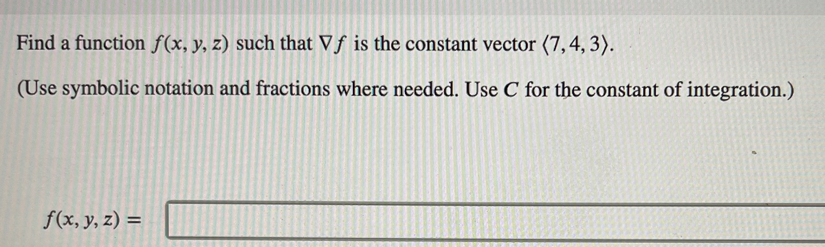 ### Problem Statement

Find a function \( f(x, y, z) \) such that \( \nabla f \) is the constant vector \(\langle 7, 4, 3 \rangle\).

(Use symbolic notation and fractions where needed. Use \( C \) for the constant of integration.)

\[ f(x, y, z) = \underline{\hspace{50mm}} \]