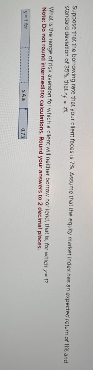 Suppose that the borrowing rate that your client faces is 7%. Assume that the equity market index has an expected return of 11% and
standard deviation of 35%, that rf=2%
What is the range of risk aversion for which a client will neither borrow nor lend, that is, for which y=1?
Note: Do not round intermediate calculations. Round your answers to 2 decimal places.
y= 1 for
≤A≤
0.73