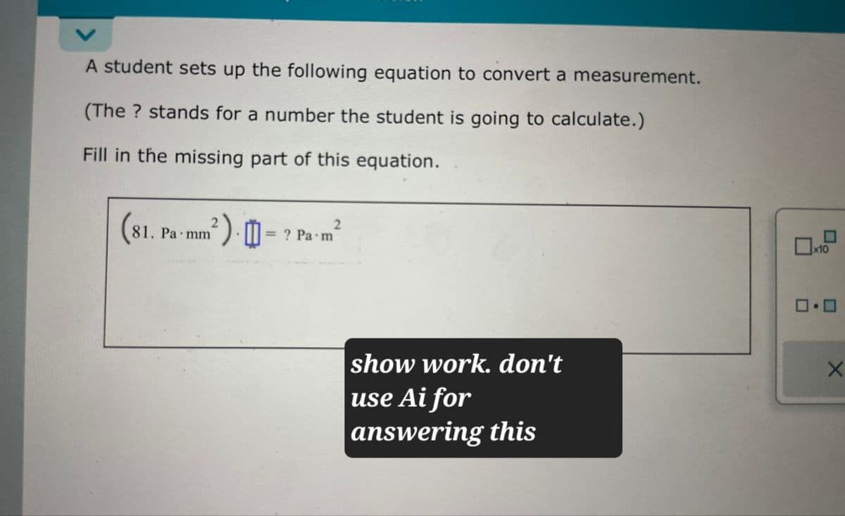 A student sets up the following equation to convert a measurement.
(The? stands for a number the student is going to calculate.)
Fill in the missing part of this equation.
(81.1
2
81. Pa mm
2).
2
=? Pa m
show work. don't
use Ai for
answering this
x10