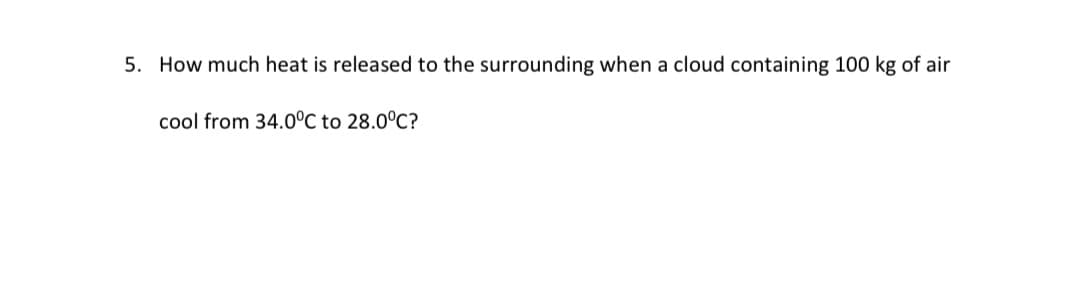 5. How much heat is released to the surrounding when a cloud containing 100 kg of air
cool from 34.0°C to 28.0°C?
