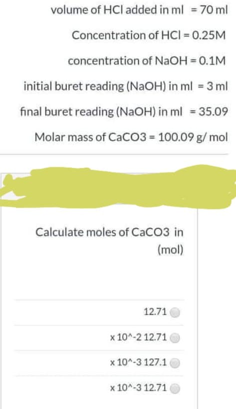 volume of HCl added in ml = 70 ml
Concentration of HCI = 0.25M
concentration of NaOH 0.1M
initial buret reading (NaOH) in ml = 3 ml
final buret reading (NaOH) in ml = 35.09
Molar mass of CaCO3 = 100.09 g/ mol
Calculate moles of CaCO3 in
(mol)
12.71
x 10^-2 12.71
x 10^-3 127.1
x 10^-3 12.71
