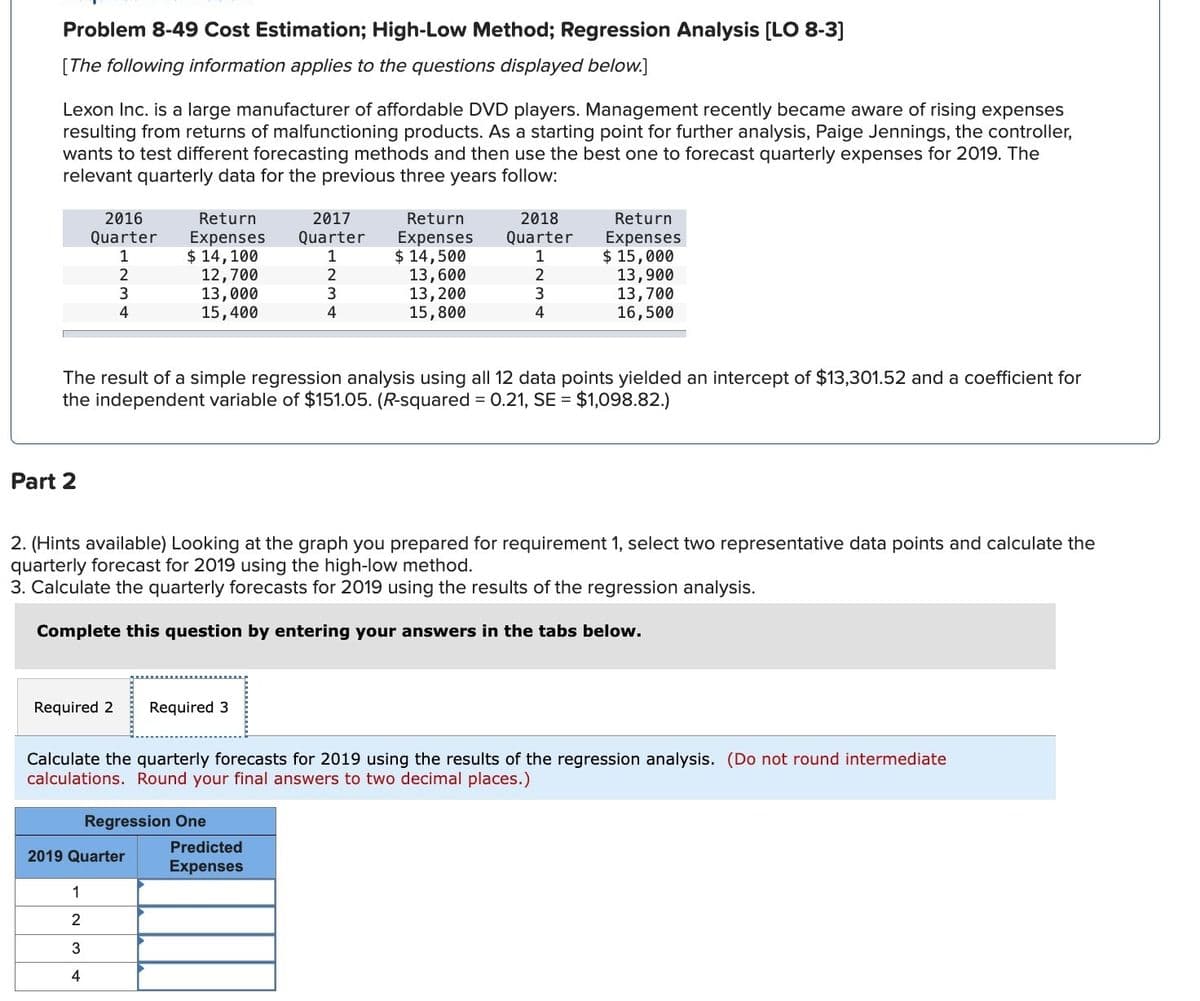 Problem 8-49 Cost Estimation; High-Low Method; Regression Analysis [LO 8-3]
[The following information applies to the questions displayed below.]
Lexon Inc. is a large manufacturer of affordable DVD players. Management recently became aware of rising expenses
resulting from returns of malfunctioning products. As a starting point for further analysis, Paige Jennings, the controller,
wants to test different forecasting methods and then use the best one to forecast quarterly expenses for 2019. The
relevant quarterly data for the previous three years follow:
2016
Quarter
2018
Return
Expenses Quarter
Return
Expenses
Return
Expenses
2017
Quarter
1
$ 14,100
1
$ 14,500
1
$ 15,000
2
12,700
2
13,600
2
13,900
3
13,000
3
13,200
3
13,700
4
15,400
4
15,800
4
16,500
The result of a simple regression analysis using all 12 data points yielded an intercept of $13,301.52 and a coefficient for
the independent variable of $151.05. (R-squared = 0.21, SE = $1,098.82.)
Part 2
2. (Hints available) Looking at the graph you prepared for requirement 1, select two representative data points and calculate the
quarterly forecast for 2019 using the high-low method.
3. Calculate the quarterly forecasts for 2019 using the results of the regression analysis.
Complete this question by entering your answers in the tabs below.
Required 2
Required 3
Calculate the quarterly forecasts for 2019 using the results of the regression analysis. (Do not round intermediate
calculations. Round your final answers to two decimal places.)
Regression One
2019 Quarter
Predicted
Expenses
1
2
234