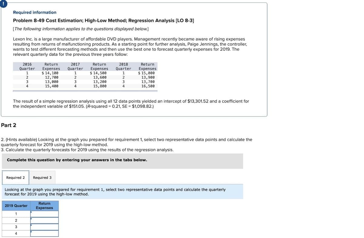 !
Required information
Problem 8-49 Cost Estimation; High-Low Method; Regression Analysis [LO 8-3]
[The following information applies to the questions displayed below.]
Lexon Inc. is a large manufacturer of affordable DVD players. Management recently became aware of rising expenses
resulting from returns of malfunctioning products. As a starting point for further analysis, Paige Jennings, the controller,
wants to test different forecasting methods and then use the best one to forecast quarterly expenses for 2019. The
relevant quarterly data for the previous three years follow:
2016
Quarter
Return
Expenses
2017
Quarter
Return
Expenses Quarter
2018
Return
Expenses
1
$ 14,100
1
$ 14,500
1
$ 15,000
2
12,700
2
13,600
2
13,900
3
13,000
3
13,200
3
13,700
4
15,400
4
15,800
4
16,500
The result of a simple regression analysis using all 12 data points yielded an intercept of $13,301.52 and a coefficient for
the independent variable of $151.05. (R-squared = 0.21, SE = $1,098.82.)
Part 2
2. (Hints available) Looking at the graph you prepared for requirement 1, select two representative data points and calculate the
quarterly forecast for 2019 using the high-low method.
3. Calculate the quarterly forecasts for 2019 using the results of the regression analysis.
Complete this question by entering your answers in the tabs below.
Required 2 Required 3
Looking at the graph you prepared for requirement 1, select two representative data points and calculate the quarterly
forecast for 2019 using the high-low method.
Return
Expenses
2019 Quarter
1
2
3
4