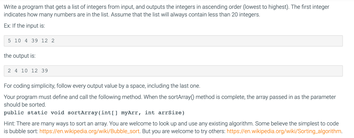 Write a program that gets a list of integers from input, and outputs the integers in ascending order (lowest to highest). The first integer
indicates how many numbers are in the list. Assume that the list will always contain less than 20 integers.
Ex: If the input is:
5 10 4 39 12 2
the output is:
2 4 10 12 39
For coding simplicity, follow every output value by a space, including the last one.
Your program must define and call the following method. When the sortArray() method is complete, the array passed in as the parameter
should be sorted.
public static void sortArray(int[] myArr, int arrSize)
Hint: There are many ways to sort an array. You are welcome to look up and use any existing algorithm. Some believe the simplest to code
is bubble sort: https://en.wikipedia.org/wiki/Bubble_sort. But you are welcome to try others: https://en.wikipedia.org/wiki/Sorting algorithm.
